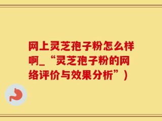 网上灵芝孢子粉怎么样啊_“灵芝孢子粉的网络评价与效果分析”)