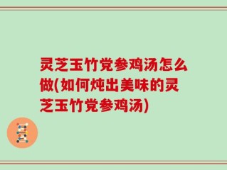 灵芝玉竹党参鸡汤怎么做(如何炖出美味的灵芝玉竹党参鸡汤)