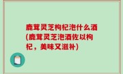 鹿茸灵芝枸杞泡什么酒(鹿茸灵芝泡酒佐以枸杞，美味又滋补)