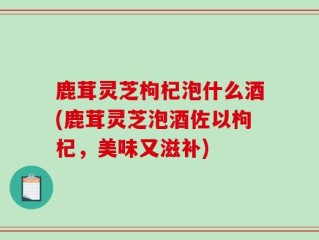 鹿茸灵芝枸杞泡什么酒(鹿茸灵芝泡酒佐以枸杞，美味又滋补)