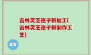 吉林灵芝孢子粉加工(吉林灵芝孢子粉制作工艺)
