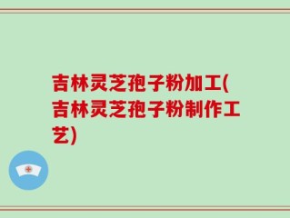 吉林灵芝孢子粉加工(吉林灵芝孢子粉制作工艺)