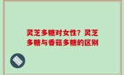 灵芝多糖对女性？灵芝多糖与香菇多糖的区别