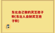 东北自己做的灵芝孢子粉(东北人自制灵芝孢子粉)