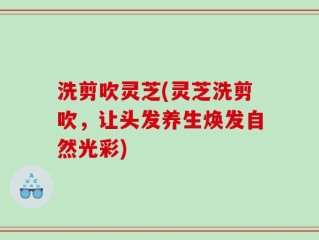 洗剪吹灵芝(灵芝洗剪吹，让头发养生焕发自然光彩)