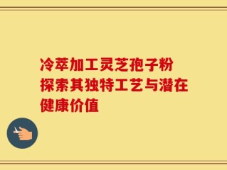 冷萃加工灵芝孢子粉 探索其独特工艺与潜在健康价值