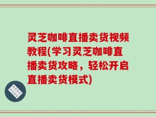 灵芝咖啡直播卖货视频教程(学习灵芝咖啡直播卖货攻略，轻松开启直播卖货模式)