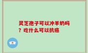 灵芝孢子可以冲羊奶吗？吃什么可以抗癌