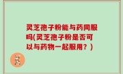 灵芝孢子粉能与药同服吗(灵芝孢子粉是否可以与药物一起服用？)