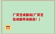 广灵芝成都店(广灵芝在成都开设新店！)