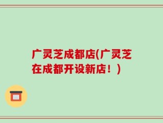 广灵芝成都店(广灵芝在成都开设新店！)