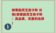 御蕈园灵芝孢子粉 价格(御蕈园灵芝孢子粉：高品质、实惠的选择)