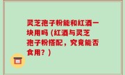 灵芝孢子粉能和红酒一块用吗 (红酒与灵芝孢子粉搭配，究竟能否食用？)