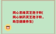 同心思维灵芝孢子粉(同心制药灵芝孢子粉，助您健康养生)
