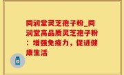 同润堂灵芝孢子粉_同润堂高品质灵芝孢子粉：增强免疫力，促进健康生活