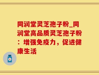 同润堂灵芝孢子粉_同润堂高品质灵芝孢子粉：增强免疫力，促进健康生活