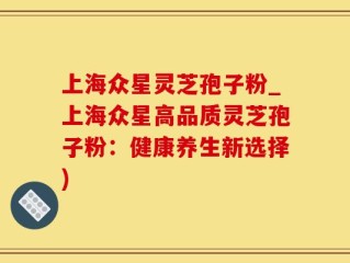 上海众星灵芝孢子粉_上海众星高品质灵芝孢子粉：健康养生新选择)