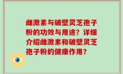 雌激素与破壁灵芝孢子粉的功效与用途？详细介绍雌激素和破壁灵芝孢子粉的健康作用？