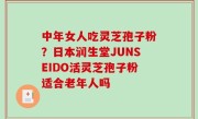 中年女人吃灵芝孢子粉？日本润生堂JUNSEIDO活灵芝孢子粉适合老年人吗