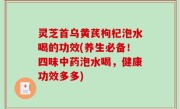 灵芝首乌黄芪枸杞泡水喝的功效(养生必备！四味中药泡水喝，健康功效多多)