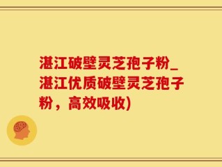 湛江破壁灵芝孢子粉_湛江优质破壁灵芝孢子粉，高效吸收)