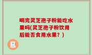 喝完灵芝孢子粉能吃水果吗(灵芝孢子粉饮用后能否食用水果？)