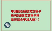 甲减能吃破壁灵芝孢子粉吗(破壁灵芝孢子粉是否适合甲减人群？)