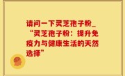 请问一下灵芝孢子粉_“灵芝孢子粉：提升免疫力与健康生活的天然选择”