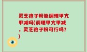 灵芝孢子粉能调理甲亢甲减吗(调理甲亢甲减，灵芝孢子粉可行吗？)