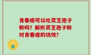 青春痘可以吃灵芝孢子粉吗？解析灵芝孢子粉对青春痘的功效？