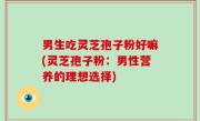 男生吃灵芝孢子粉好嘛(灵芝孢子粉：男性营养的理想选择)
