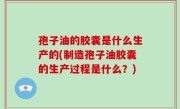 孢子油的胶囊是什么生产的(制造孢子油胶囊的生产过程是什么？)