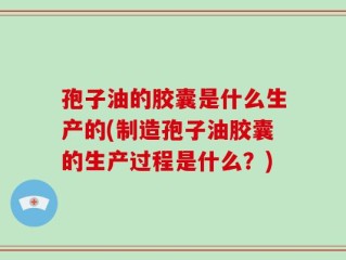 孢子油的胶囊是什么生产的(制造孢子油胶囊的生产过程是什么？)