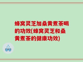蜂窝灵芝加桑黄煮茶喝的功效(蜂窝灵芝和桑黄煮茶的健康功效)