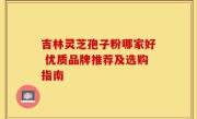 吉林灵芝孢子粉哪家好 优质品牌推荐及选购指南