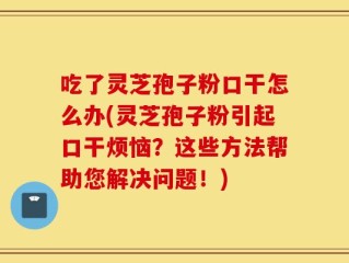 吃了灵芝孢子粉口干怎么办(灵芝孢子粉引起口干烦恼？这些方法帮助您解决问题！)