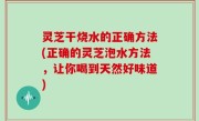 灵芝干烧水的正确方法(正确的灵芝泡水方法，让你喝到天然好味道)