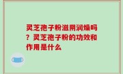 灵芝孢子粉滋阴润燥吗？灵芝孢子粉的功效和作用是什么