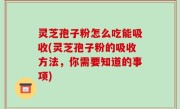 灵芝孢子粉怎么吃能吸收(灵芝孢子粉的吸收方法，你需要知道的事项)