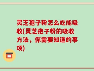 灵芝孢子粉怎么吃能吸收(灵芝孢子粉的吸收方法，你需要知道的事项)