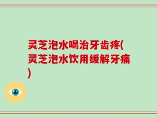 灵芝泡水喝治牙齿疼(灵芝泡水饮用缓解牙痛)