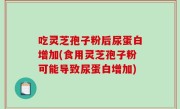 吃灵芝孢子粉后尿蛋白增加(食用灵芝孢子粉可能导致尿蛋白增加)