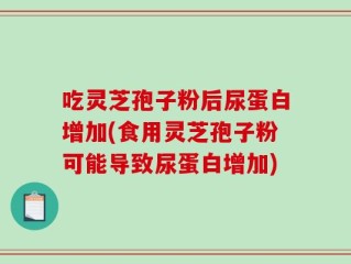 吃灵芝孢子粉后尿蛋白增加(食用灵芝孢子粉可能导致尿蛋白增加)