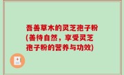 吾善草木的灵芝孢子粉(善待自然，享受灵芝孢子粉的营养与功效)
