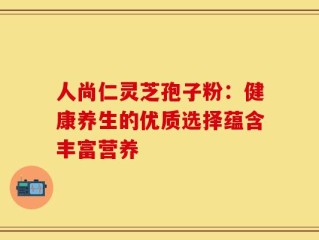人尚仁灵芝孢子粉：健康养生的优质选择蕴含丰富营养