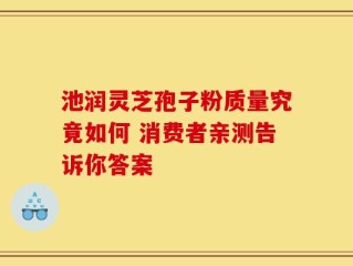 池润灵芝孢子粉质量究竟如何 消费者亲测告诉你答案
