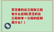 灵芝里的总三萜和三萜有什么区别(灵芝的总三萜和单一三萜的区别是什么？)