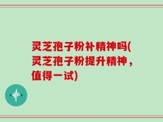 灵芝孢子粉补精神吗(灵芝孢子粉提升精神，值得一试)