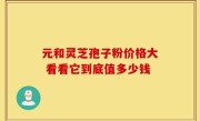 元和灵芝孢子粉价格大 看看它到底值多少钱
