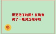 灵芝孢子的图？在淘宝买了一瓶灵芝孢孑粉